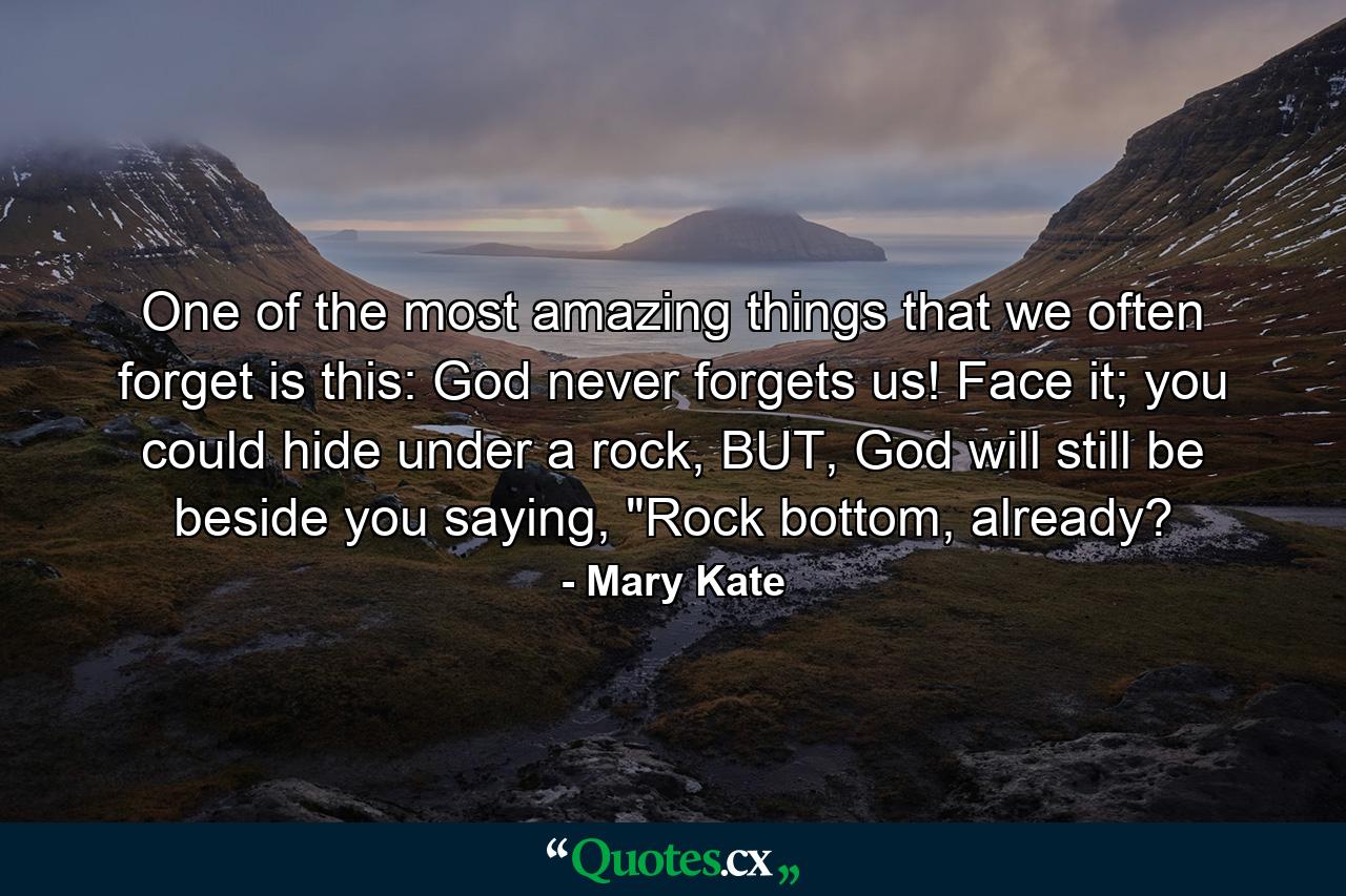 One of the most amazing things that we often forget is this: God never forgets us! Face it; you could hide under a rock, BUT, God will still be beside you saying, 