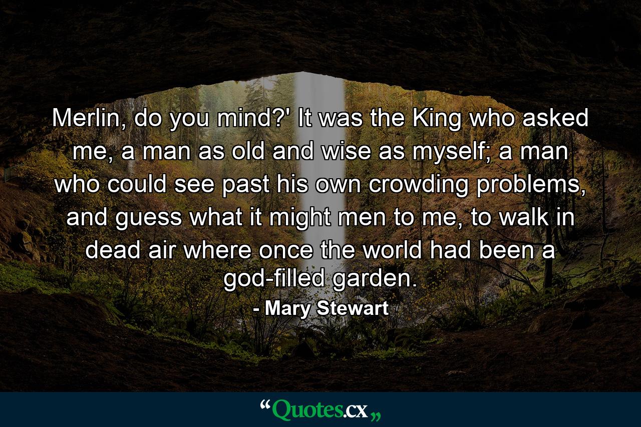 Merlin, do you mind?' It was the King who asked me, a man as old and wise as myself; a man who could see past his own crowding problems, and guess what it might men to me, to walk in dead air where once the world had been a god-filled garden. - Quote by Mary Stewart