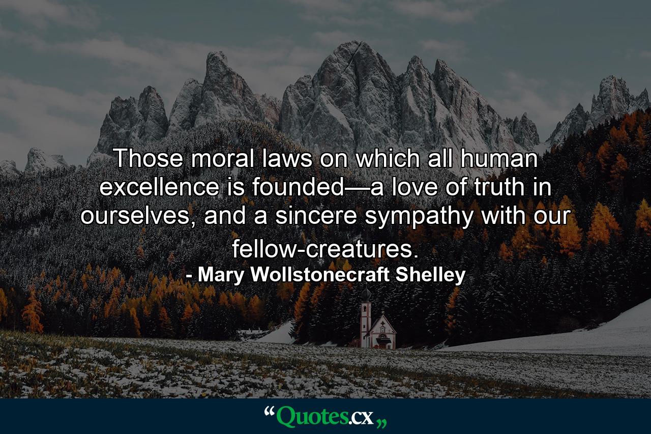 Those moral laws on which all human excellence is founded—a love of truth in ourselves, and a sincere sympathy with our fellow-creatures. - Quote by Mary Wollstonecraft Shelley