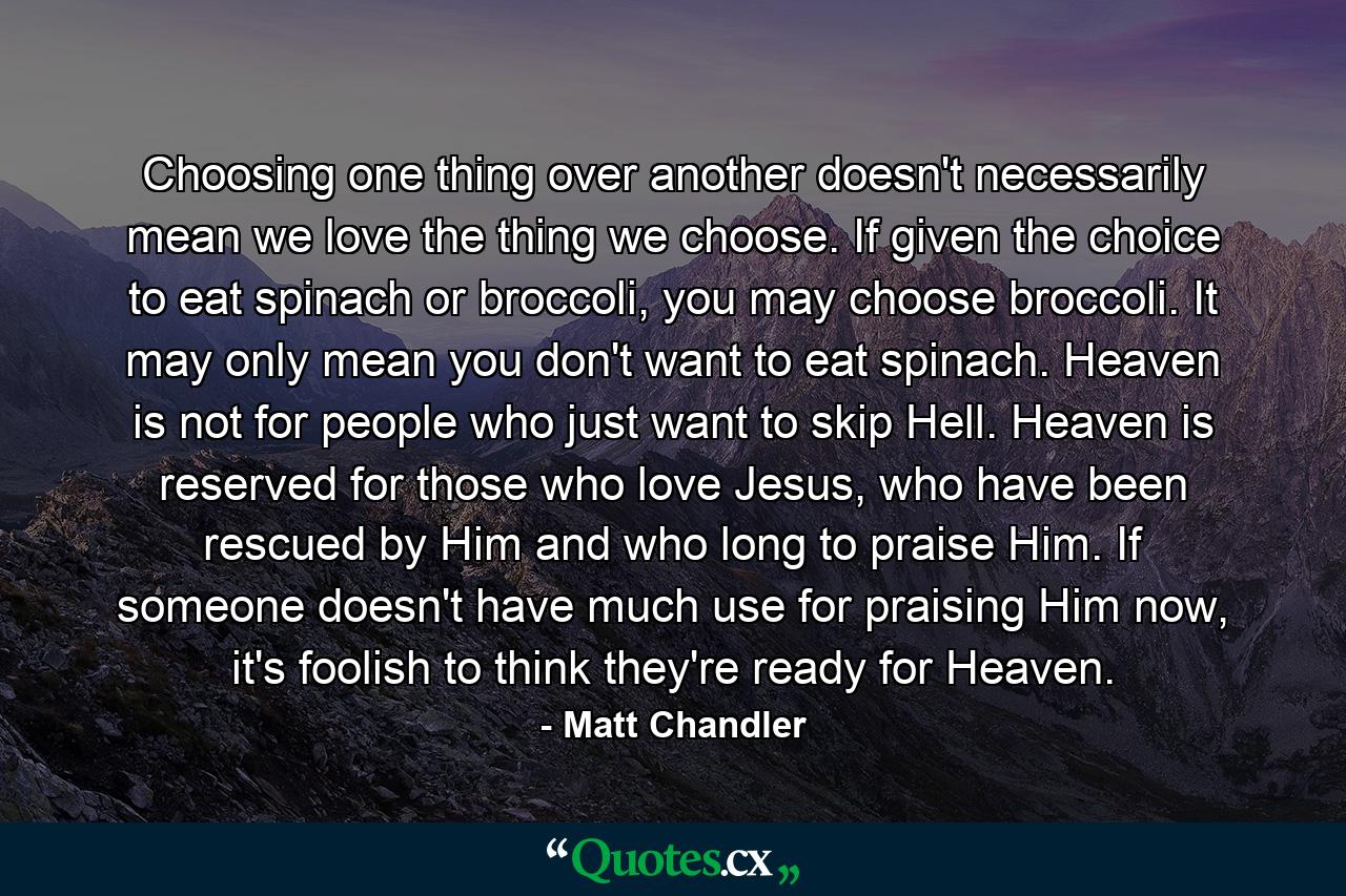 Choosing one thing over another doesn't necessarily mean we love the thing we choose. If given the choice to eat spinach or broccoli, you may choose broccoli. It may only mean you don't want to eat spinach. Heaven is not for people who just want to skip Hell. Heaven is reserved for those who love Jesus, who have been rescued by Him and who long to praise Him. If someone doesn't have much use for praising Him now, it's foolish to think they're ready for Heaven. - Quote by Matt Chandler