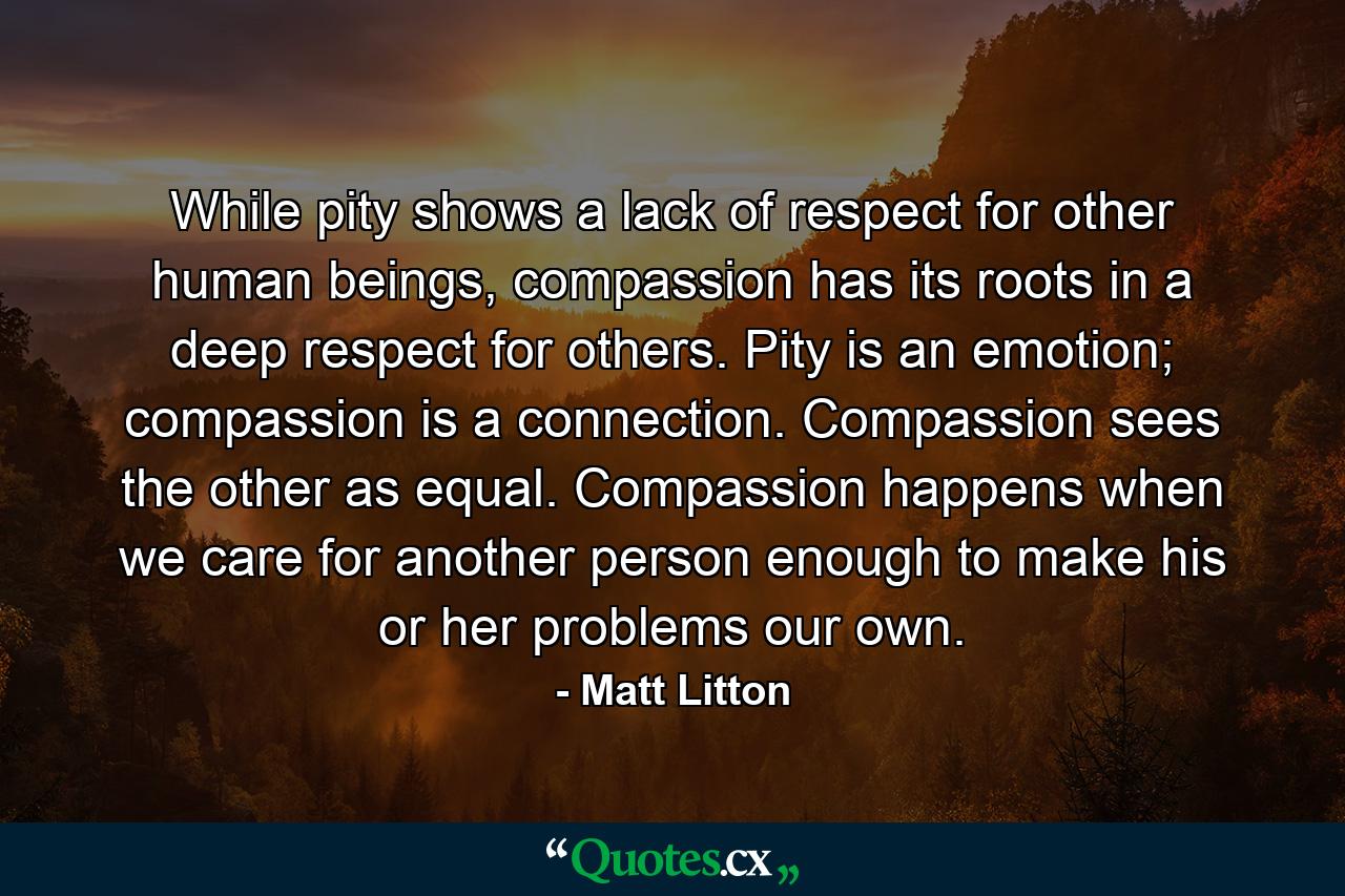 While pity shows a lack of respect for other human beings, compassion has its roots in a deep respect for others. Pity is an emotion; compassion is a connection. Compassion sees the other as equal. Compassion happens when we care for another person enough to make his or her problems our own. - Quote by Matt Litton