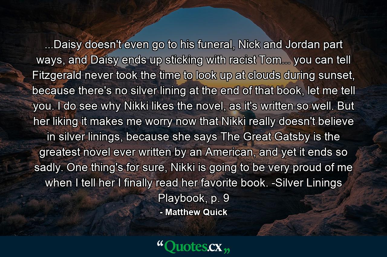 ...Daisy doesn't even go to his funeral, Nick and Jordan part ways, and Daisy ends up sticking with racist Tom... you can tell Fitzgerald never took the time to look up at clouds during sunset, because there's no silver lining at the end of that book, let me tell you. I do see why Nikki likes the novel, as it's written so well. But her liking it makes me worry now that Nikki really doesn't believe in silver linings, because she says The Great Gatsby is the greatest novel ever written by an American, and yet it ends so sadly. One thing's for sure, Nikki is going to be very proud of me when I tell her I finally read her favorite book. -Silver Linings Playbook, p. 9 - Quote by Matthew Quick