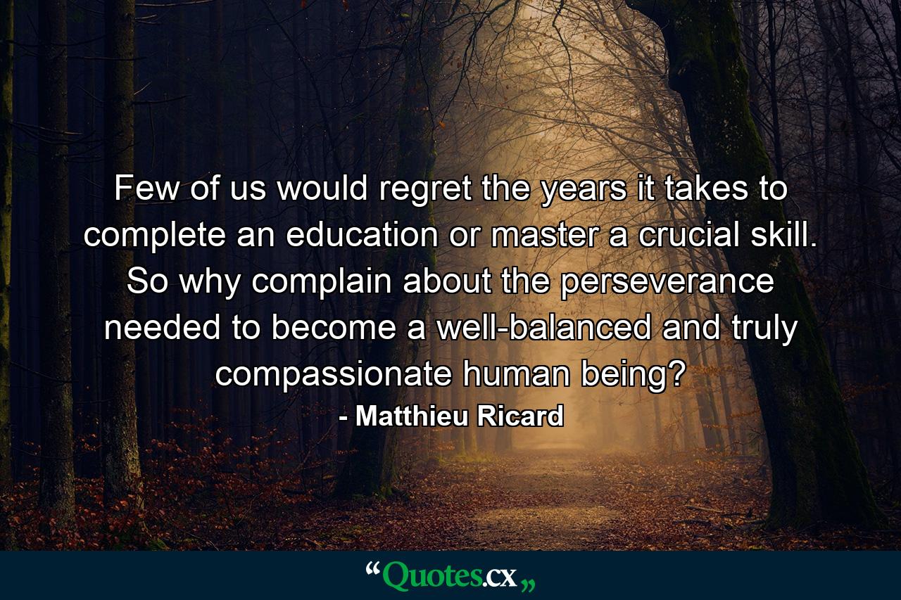 Few of us would regret the years it takes to complete an education or master a crucial skill. So why complain about the perseverance needed to become a well-balanced and truly compassionate human being? - Quote by Matthieu Ricard