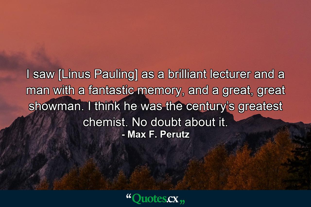 I saw [Linus Pauling] as a brilliant lecturer and a man with a fantastic memory, and a great, great showman. I think he was the century’s greatest chemist. No doubt about it. - Quote by Max F. Perutz