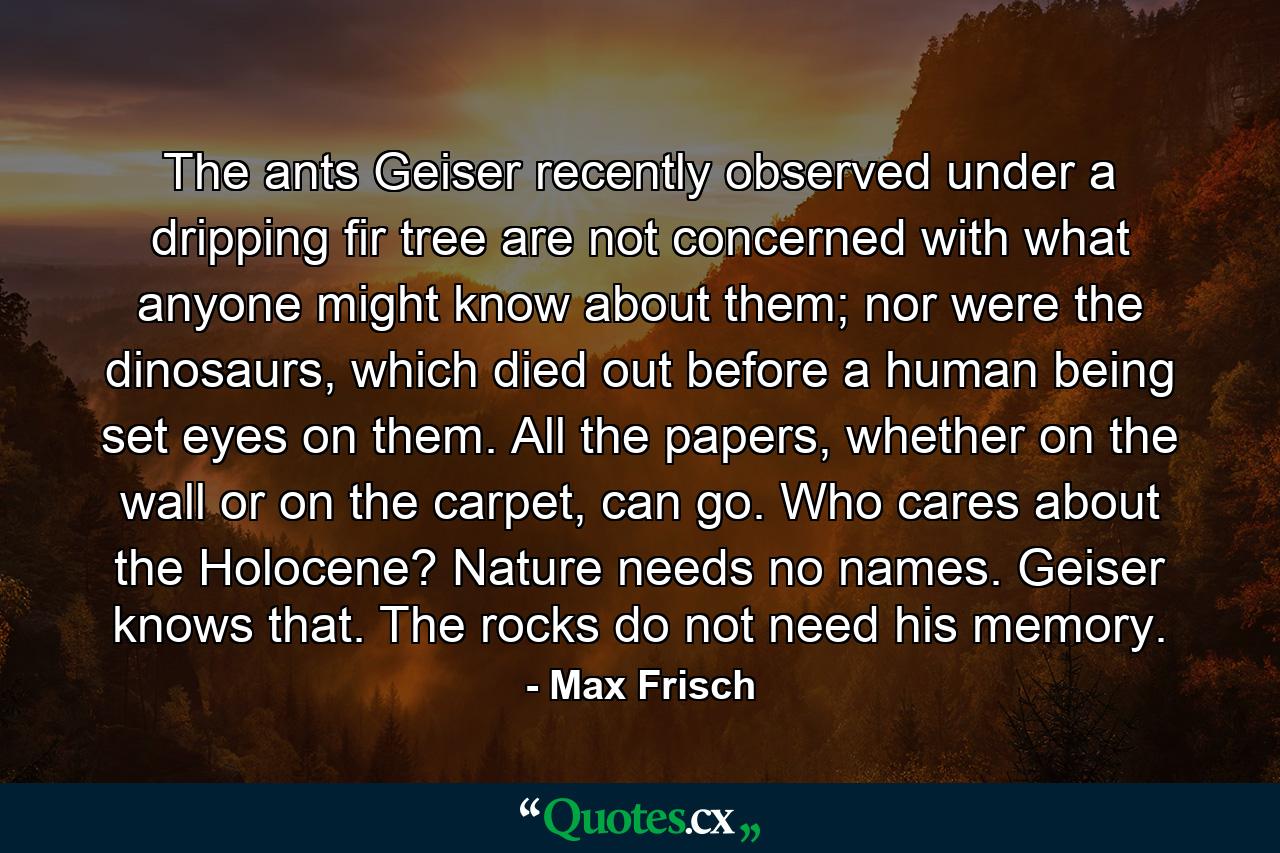 The ants Geiser recently observed under a dripping fir tree are not concerned with what anyone might know about them; nor were the dinosaurs, which died out before a human being set eyes on them. All the papers, whether on the wall or on the carpet, can go. Who cares about the Holocene? Nature needs no names. Geiser knows that. The rocks do not need his memory. - Quote by Max Frisch