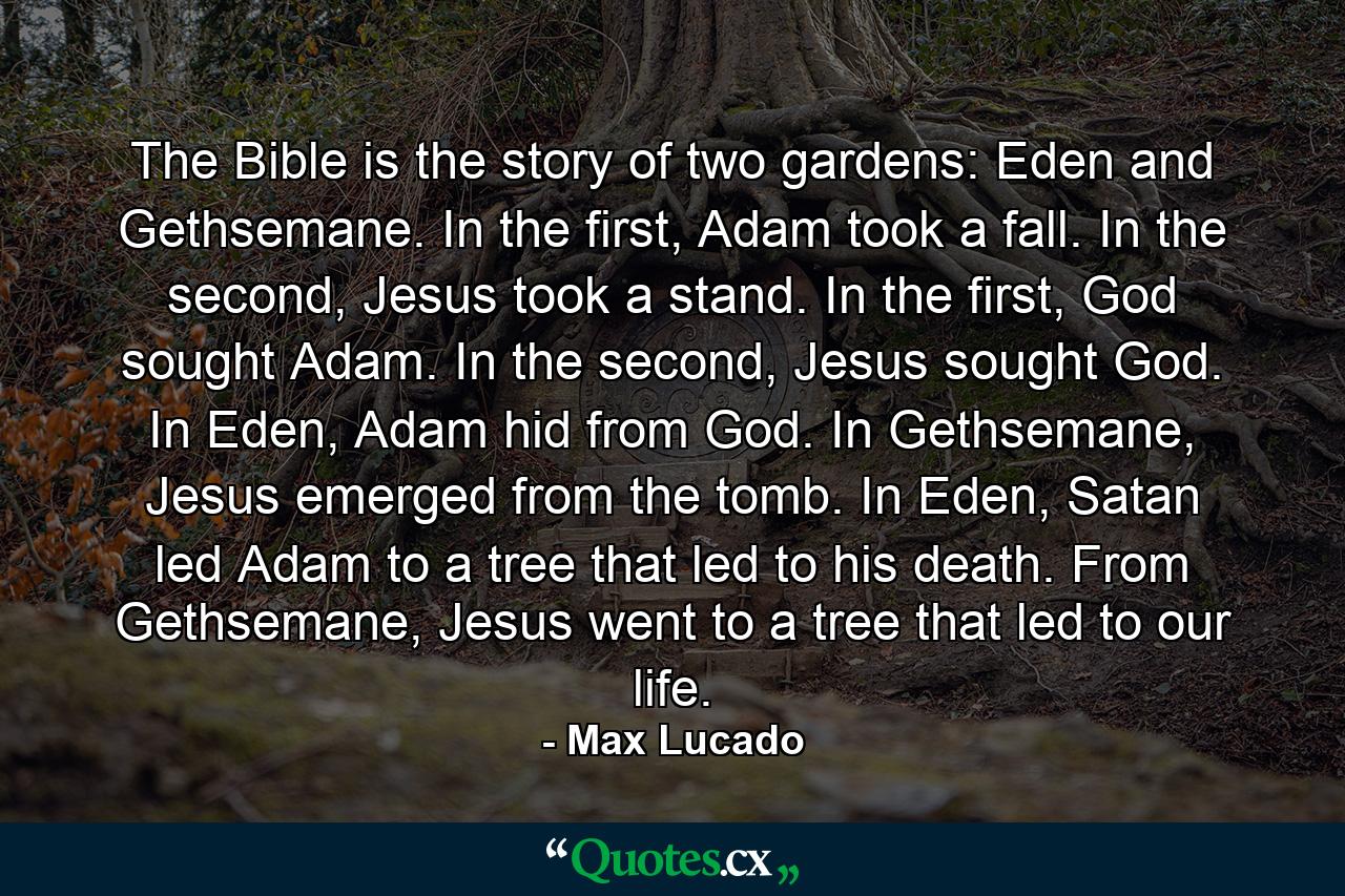 The Bible is the story of two gardens: Eden and Gethsemane. In the first, Adam took a fall. In the second, Jesus took a stand. In the first, God sought Adam. In the second, Jesus sought God. In Eden, Adam hid from God. In Gethsemane, Jesus emerged from the tomb. In Eden, Satan led Adam to a tree that led to his death. From Gethsemane, Jesus went to a tree that led to our life. - Quote by Max Lucado