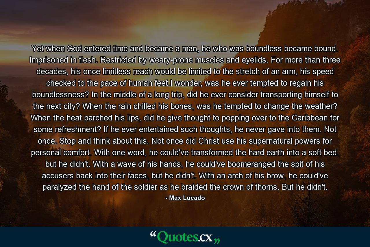 Yet when God entered time and became a man, he who was boundless became bound. Imprisoned in flesh. Restricted by weary-prone muscles and eyelids. For more than three decades, his once limitless reach would be limited to the stretch of an arm, his speed checked to the pace of human feet.I wonder, was he ever tempted to regain his boundlessness? In the middle of a long trip, did he ever consider transporting himself to the next city? When the rain chilled his bones, was he tempted to change the weather? When the heat parched his lips, did he give thought to popping over to the Caribbean for some refreshment? If he ever entertained such thoughts, he never gave into them. Not once. Stop and think about this. Not once did Christ use his supernatural powers for personal comfort. With one word, he could've transformed the hard earth into a soft bed, but he didn't. With a wave of his hands, he could've boomeranged the spit of his accusers back into their faces, but he didn't. With an arch of his brow, he could've paralyzed the hand of the soldier as he braided the crown of thorns. But he didn't. - Quote by Max Lucado