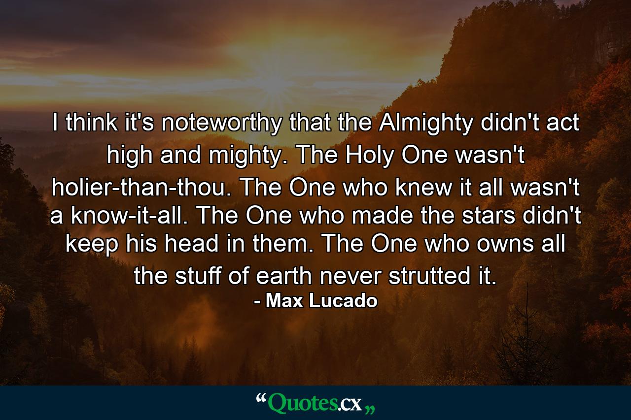 I think it's noteworthy that the Almighty didn't act high and mighty. The Holy One wasn't holier-than-thou. The One who knew it all wasn't a know-it-all. The One who made the stars didn't keep his head in them. The One who owns all the stuff of earth never strutted it. - Quote by Max Lucado