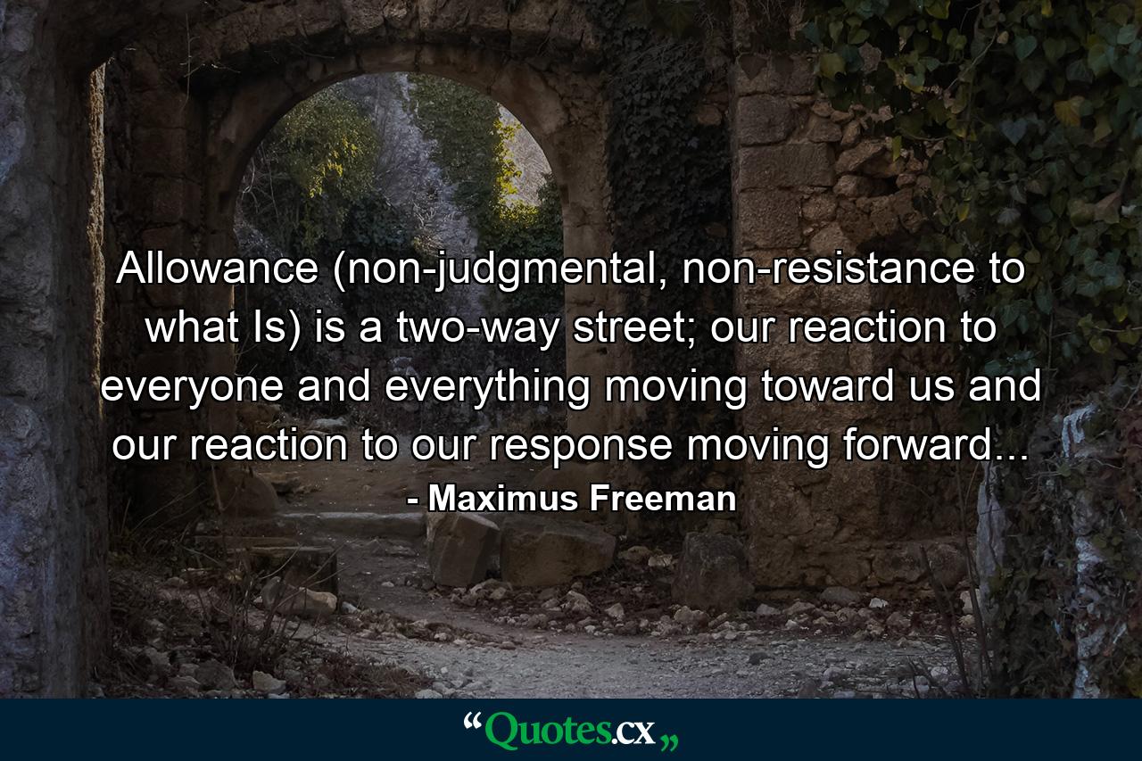 Allowance (non-judgmental, non-resistance to what Is) is a two-way street; our reaction to everyone and everything moving toward us and our reaction to our response moving forward... - Quote by Maximus Freeman