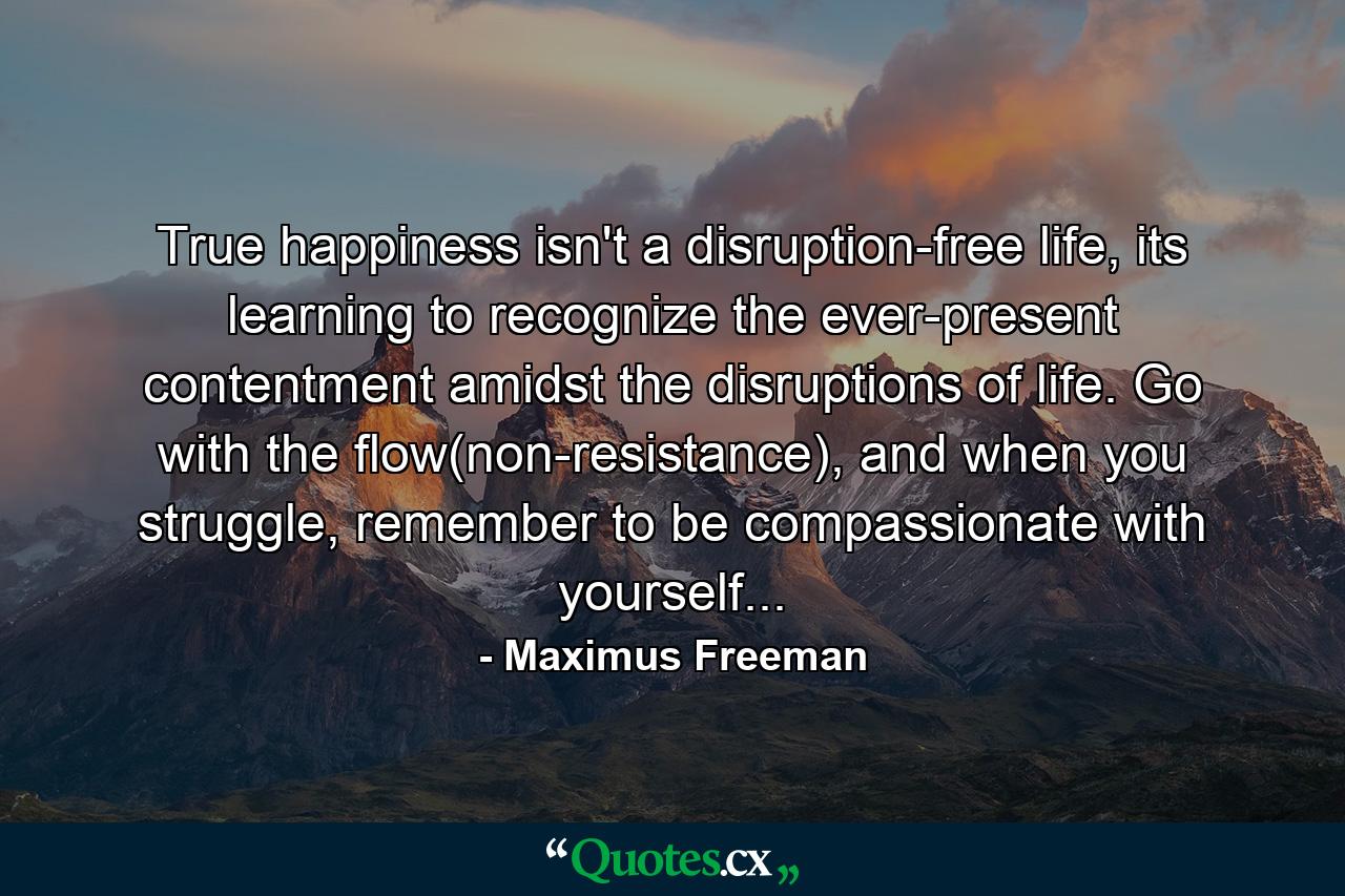 True happiness isn't a disruption-free life, its learning to recognize the ever-present contentment amidst the disruptions of life. Go with the flow(non-resistance), and when you struggle, remember to be compassionate with yourself... - Quote by Maximus Freeman