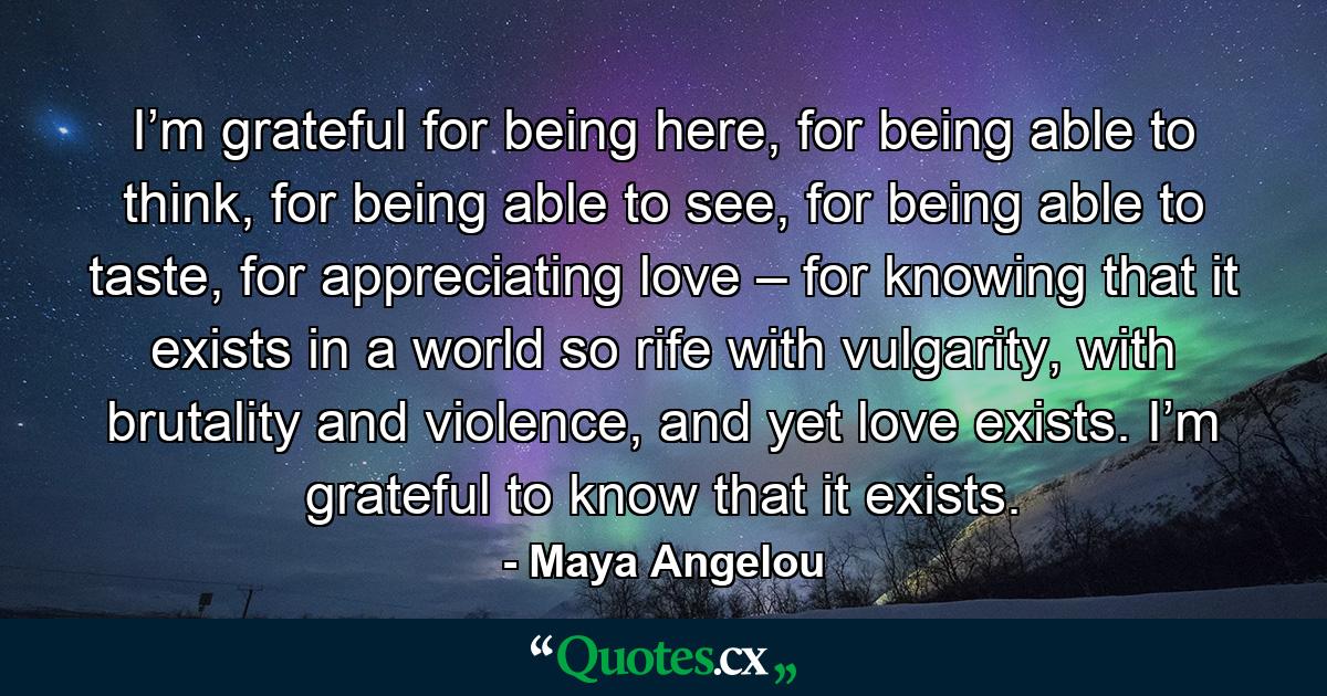 I’m grateful for being here, for being able to think, for being able to see, for being able to taste, for appreciating love – for knowing that it exists in a world so rife with vulgarity, with brutality and violence, and yet love exists. I’m grateful to know that it exists. - Quote by Maya Angelou