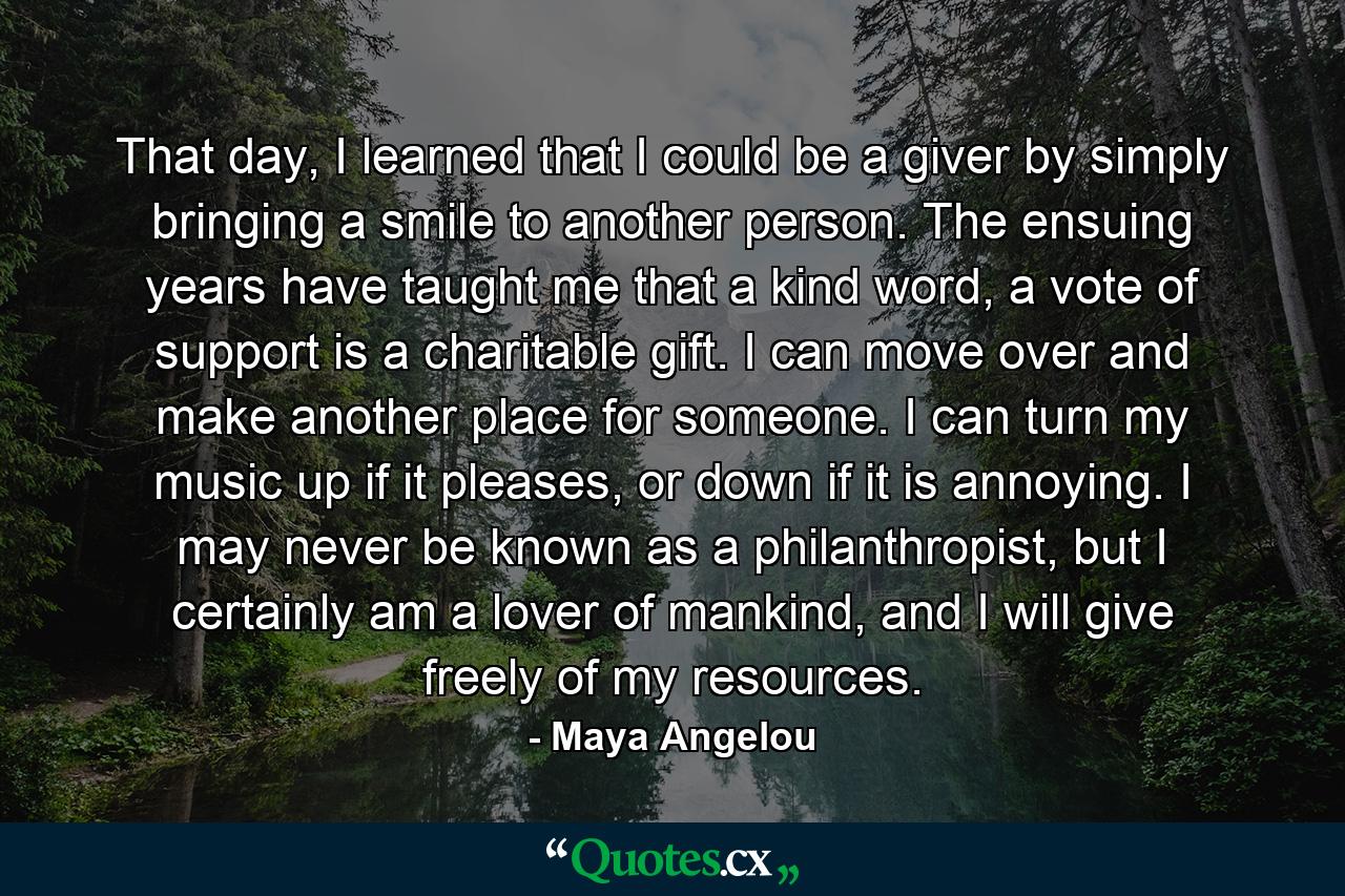 That day, I learned that I could be a giver by simply bringing a smile to another person. The ensuing years have taught me that a kind word, a vote of support is a charitable gift. I can move over and make another place for someone. I can turn my music up if it pleases, or down if it is annoying. I may never be known as a philanthropist, but I certainly am a lover of mankind, and I will give freely of my resources. - Quote by Maya Angelou