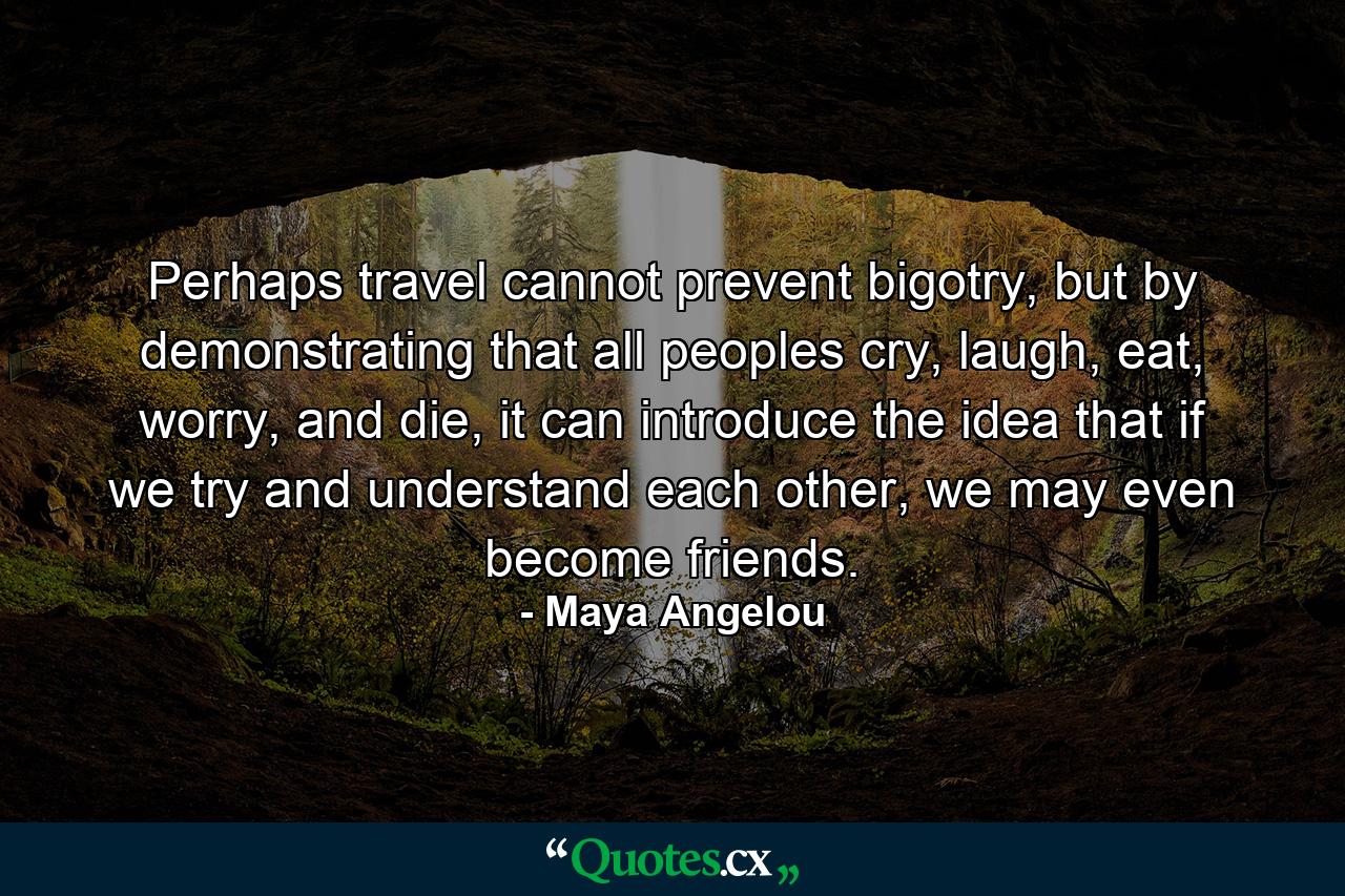 Perhaps travel cannot prevent bigotry, but by demonstrating that all peoples cry, laugh, eat, worry, and die, it can introduce the idea that if we try and understand each other, we may even become friends. - Quote by Maya Angelou