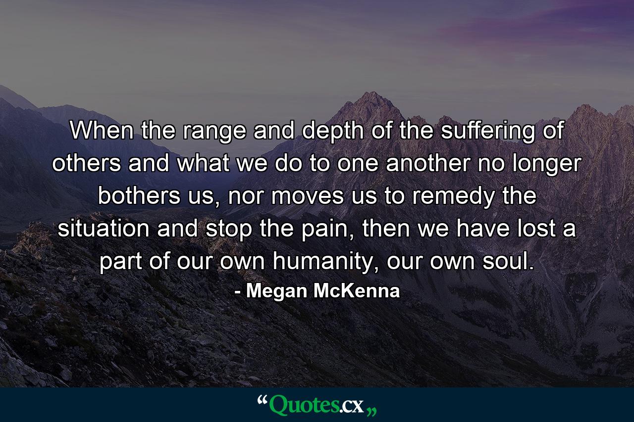 When the range and depth of the suffering of others and what we do to one another no longer bothers us, nor moves us to remedy the situation and stop the pain, then we have lost a part of our own humanity, our own soul. - Quote by Megan McKenna