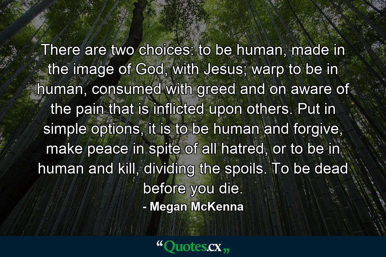 There are two choices: to be human, made in the image of God, with Jesus; warp to be in human, consumed with greed and on aware of the pain that is inflicted upon others. Put in simple options, it is to be human and forgive, make peace in spite of all hatred, or to be in human and kill, dividing the spoils. To be dead before you die. - Quote by Megan McKenna