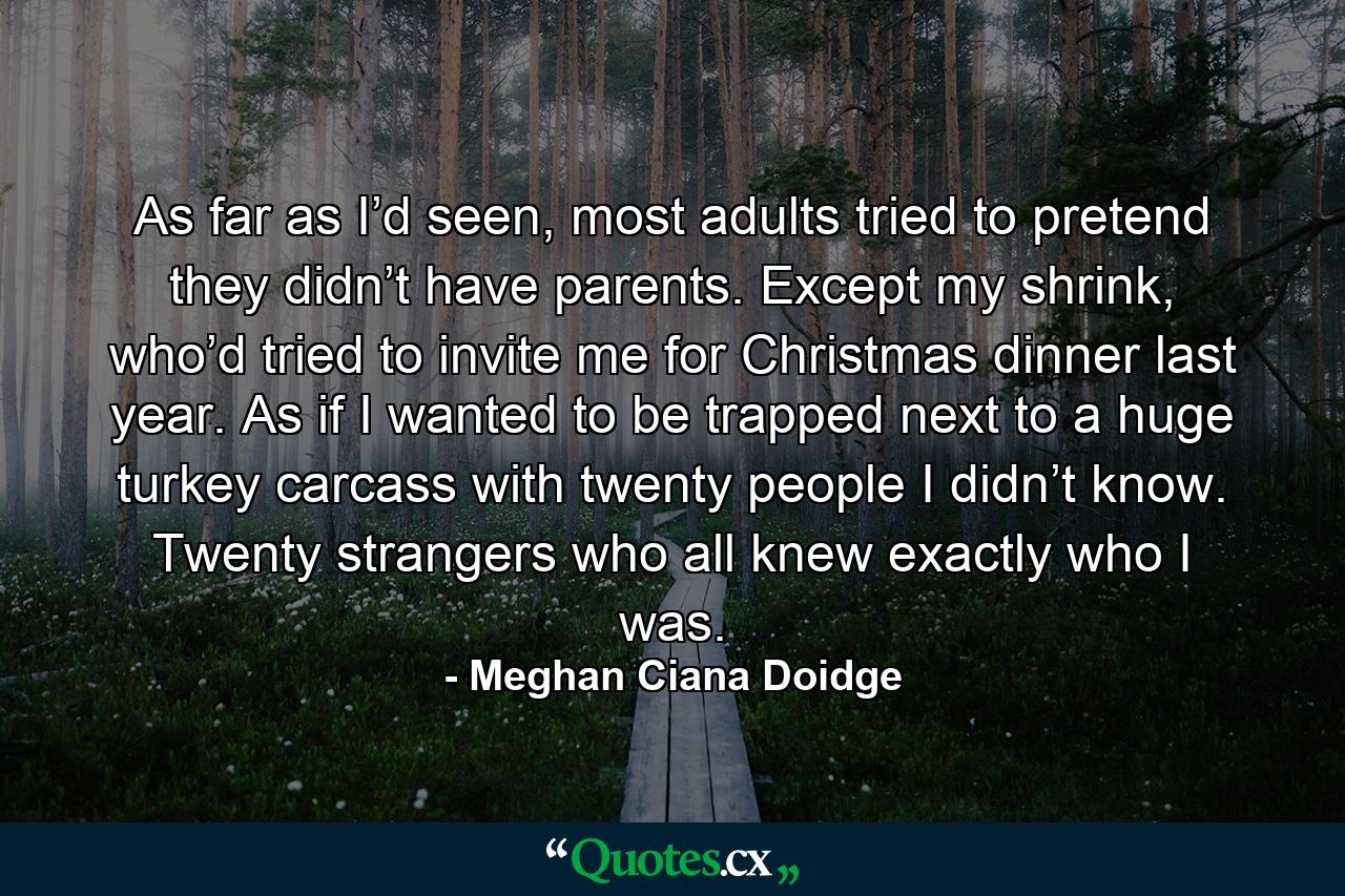 As far as I’d seen, most adults tried to pretend they didn’t have parents. Except my shrink, who’d tried to invite me for Christmas dinner last year. As if I wanted to be trapped next to a huge turkey carcass with twenty people I didn’t know. Twenty strangers who all knew exactly who I was. - Quote by Meghan Ciana Doidge