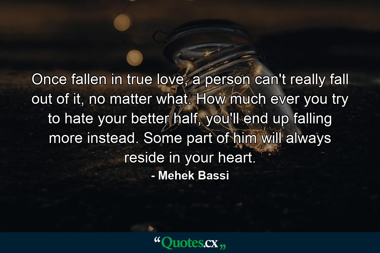 Once fallen in true love, a person can't really fall out of it, no matter what. How much ever you try to hate your better half, you'll end up falling more instead. Some part of him will always reside in your heart. - Quote by Mehek Bassi