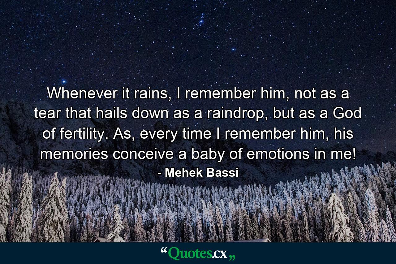 Whenever it rains, I remember him, not as a tear that hails down as a raindrop, but as a God of fertility. As, every time I remember him, his memories conceive a baby of emotions in me! - Quote by Mehek Bassi