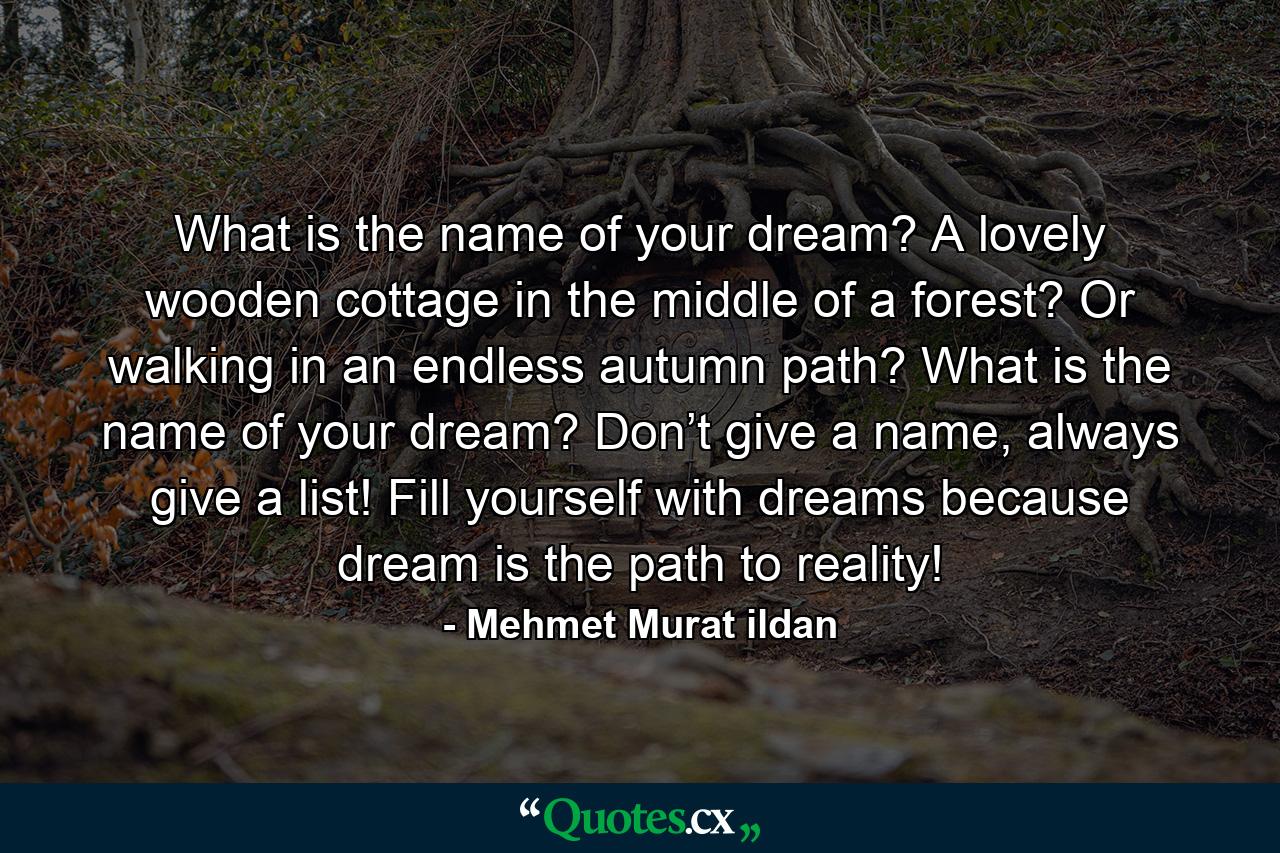 What is the name of your dream? A lovely wooden cottage in the middle of a forest? Or walking in an endless autumn path? What is the name of your dream? Don’t give a name, always give a list! Fill yourself with dreams because dream is the path to reality! - Quote by Mehmet Murat ildan