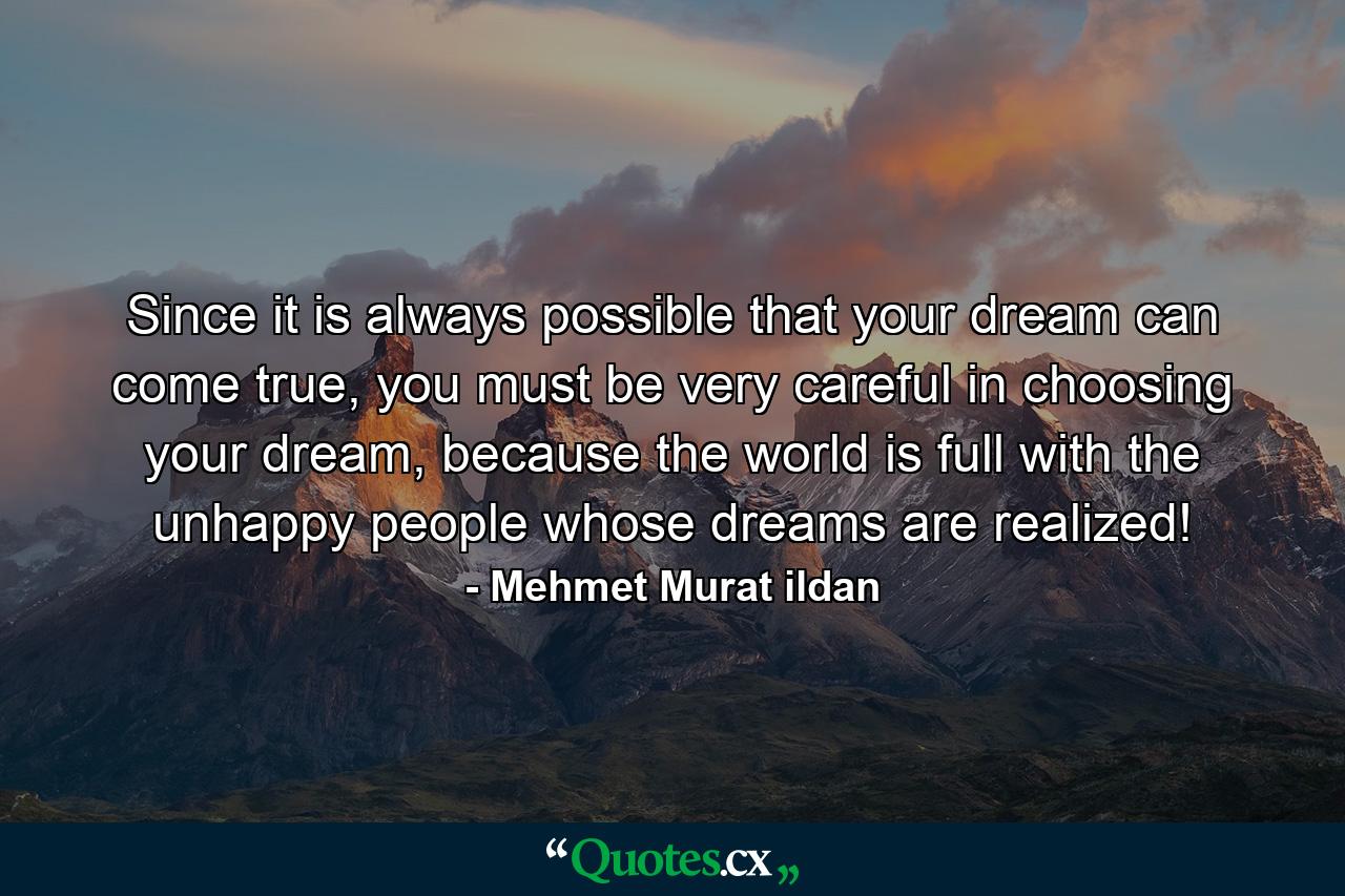 Since it is always possible that your dream can come true, you must be very careful in choosing your dream, because the world is full with the unhappy people whose dreams are realized! - Quote by Mehmet Murat ildan