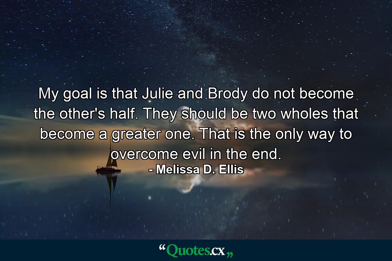 My goal is that Julie and Brody do not become the other's half. They should be two wholes that become a greater one. That is the only way to overcome evil in the end. - Quote by Melissa D. Ellis