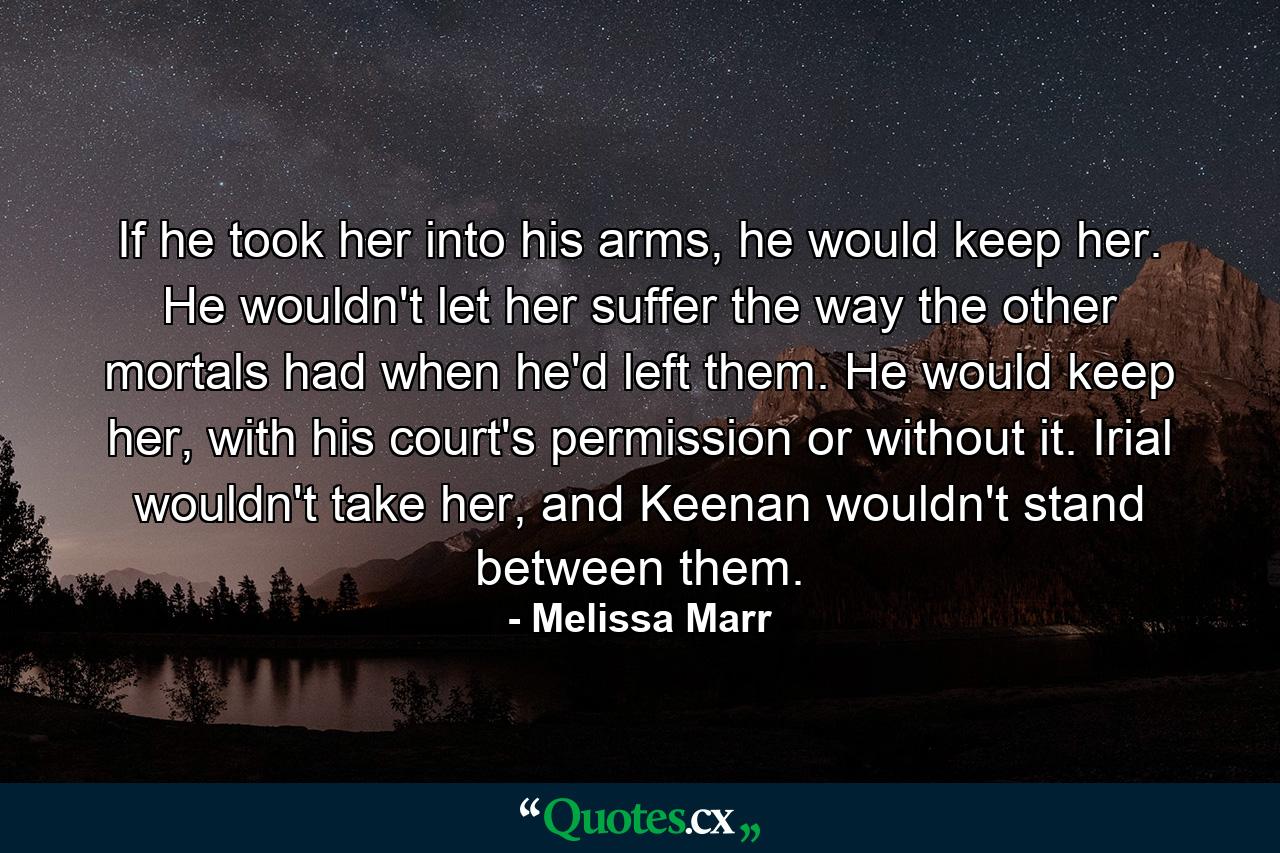 If he took her into his arms, he would keep her. He wouldn't let her suffer the way the other mortals had when he'd left them. He would keep her, with his court's permission or without it. Irial wouldn't take her, and Keenan wouldn't stand between them. - Quote by Melissa Marr