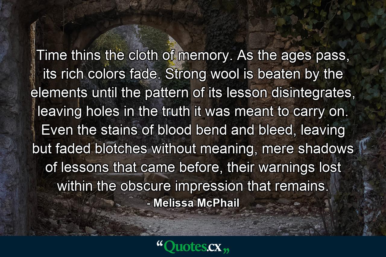 Time thins the cloth of memory. As the ages pass, its rich colors fade. Strong wool is beaten by the elements until the pattern of its lesson disintegrates, leaving holes in the truth it was meant to carry on. Even the stains of blood bend and bleed, leaving but faded blotches without meaning, mere shadows of lessons that came before, their warnings lost within the obscure impression that remains. - Quote by Melissa McPhail