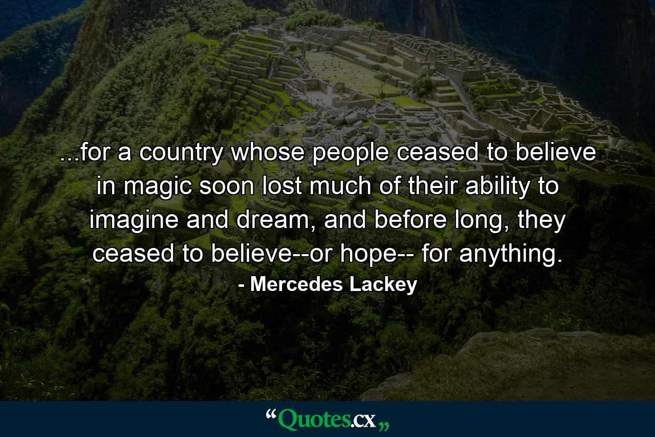 ...for a country whose people ceased to believe in magic soon lost much of their ability to imagine and dream, and before long, they ceased to believe--or hope-- for anything. - Quote by Mercedes Lackey