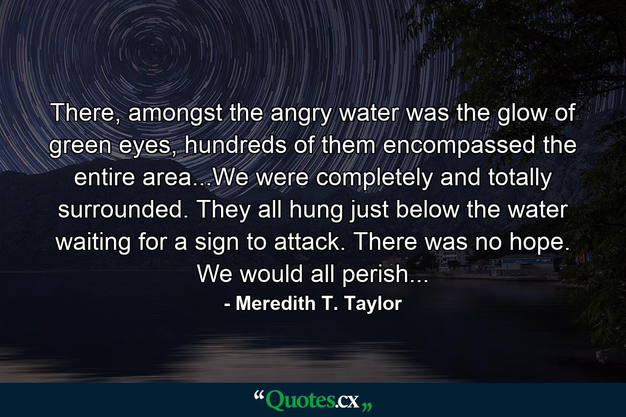 There, amongst the angry water was the glow of green eyes, hundreds of them encompassed the entire area...We were completely and totally surrounded. They all hung just below the water waiting for a sign to attack. There was no hope. We would all perish... - Quote by Meredith T. Taylor