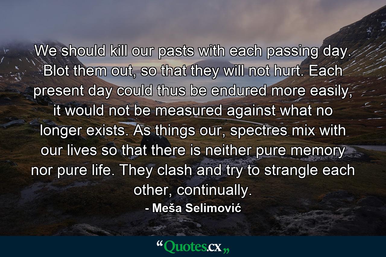 We should kill our pasts with each passing day. Blot them out, so that they will not hurt. Each present day could thus be endured more easily, it would not be measured against what no longer exists. As things our, spectres mix with our lives so that there is neither pure memory nor pure life. They clash and try to strangle each other, continually. - Quote by Meša Selimović