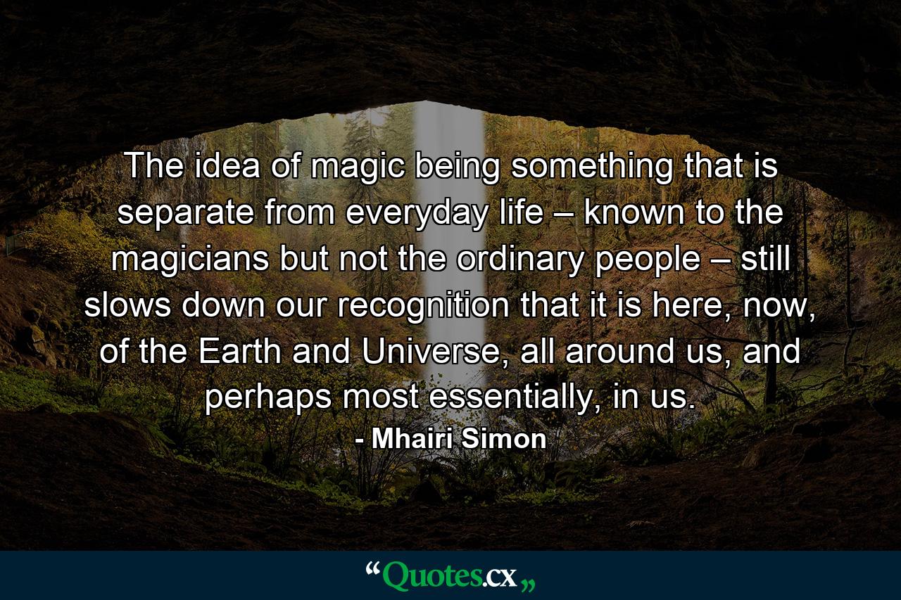 The idea of magic being something that is separate from everyday life – known to the magicians but not the ordinary people – still slows down our recognition that it is here, now, of the Earth and Universe, all around us, and perhaps most essentially, in us. - Quote by Mhairi Simon