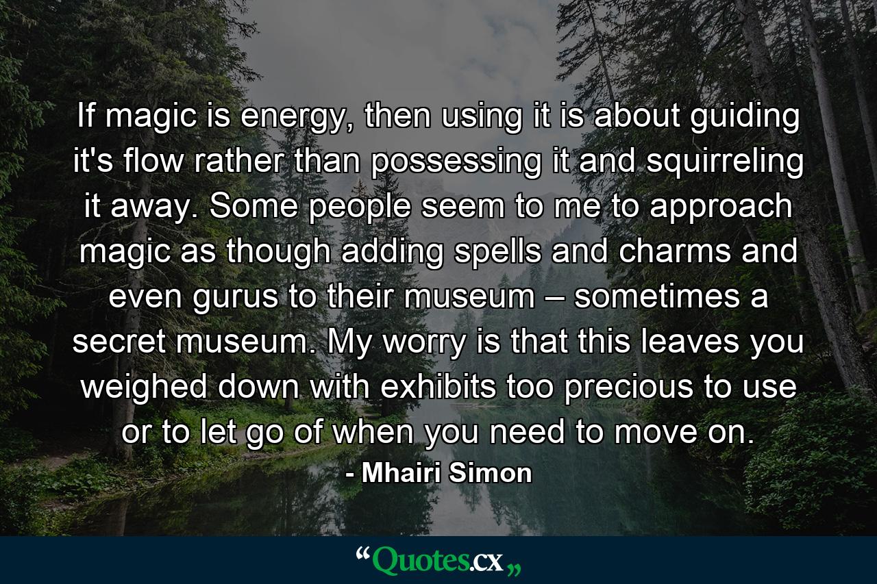 If magic is energy, then using it is about guiding it's flow rather than possessing it and squirreling it away. Some people seem to me to approach magic as though adding spells and charms and even gurus to their museum – sometimes a secret museum. My worry is that this leaves you weighed down with exhibits too precious to use or to let go of when you need to move on. - Quote by Mhairi Simon