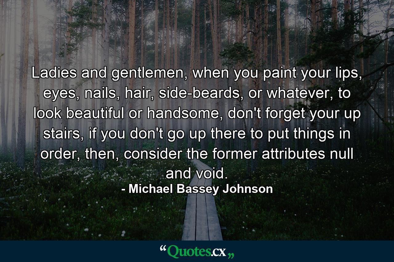 Ladies and gentlemen, when you paint your lips, eyes, nails, hair, side-beards, or whatever, to look beautiful or handsome, don't forget your up stairs, if you don't go up there to put things in order, then, consider the former attributes null and void. - Quote by Michael Bassey Johnson