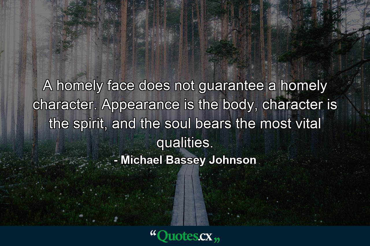 A homely face does not guarantee a homely character. Appearance is the body, character is the spirit, and the soul bears the most vital qualities. - Quote by Michael Bassey Johnson