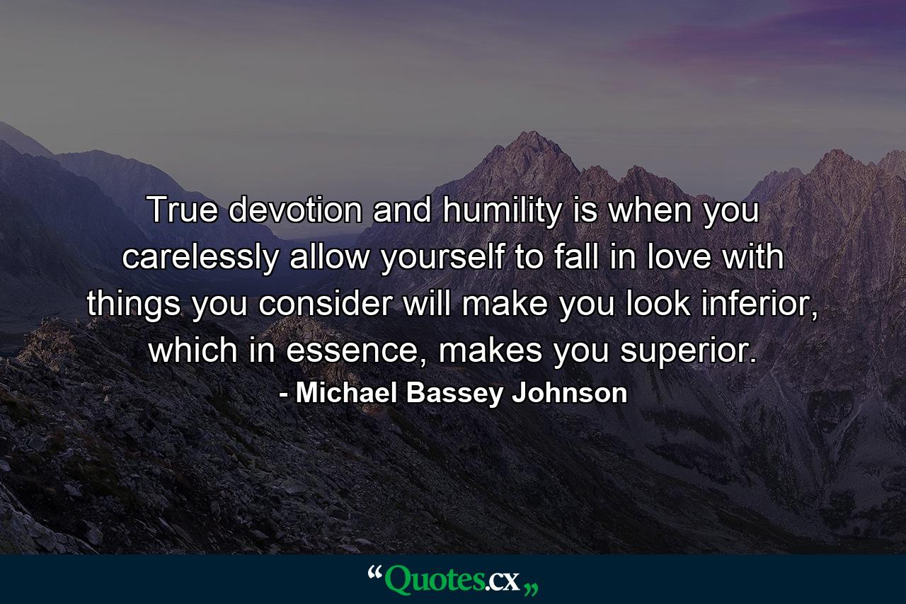 True devotion and humility is when you carelessly allow yourself to fall in love with things you consider will make you look inferior, which in essence, makes you superior. - Quote by Michael Bassey Johnson