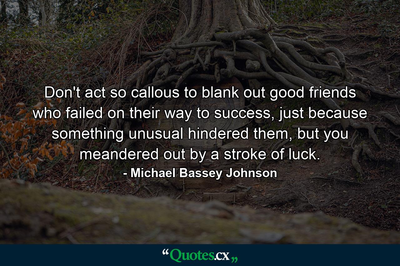 Don't act so callous to blank out good friends who failed on their way to success, just because something unusual hindered them, but you meandered out by a stroke of luck. - Quote by Michael Bassey Johnson