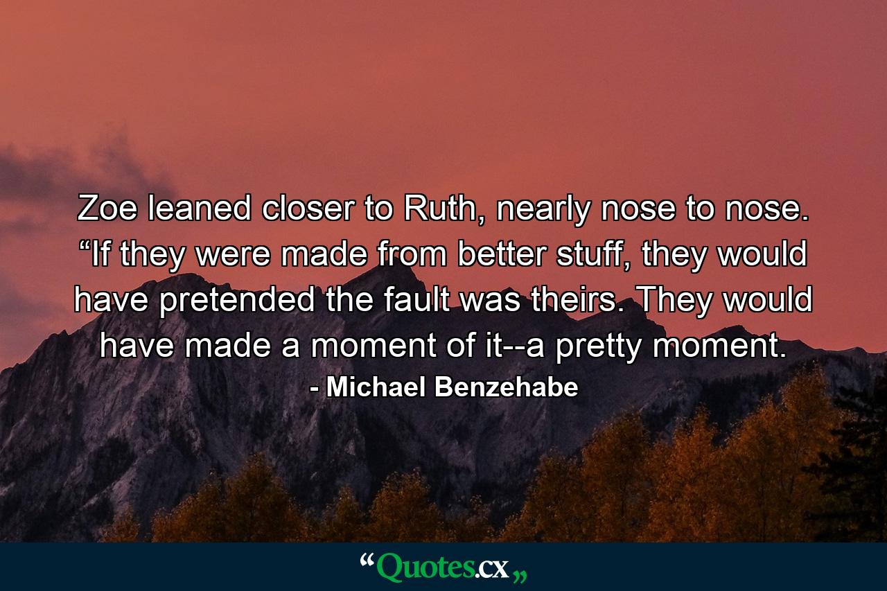 Zoe leaned closer to Ruth, nearly nose to nose. “If they were made from better stuff, they would have pretended the fault was theirs. They would have made a moment of it--a pretty moment. - Quote by Michael Benzehabe