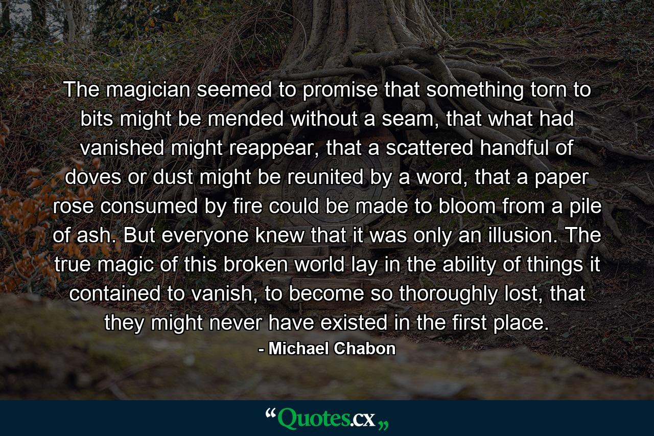 The magician seemed to promise that something torn to bits might be mended without a seam, that what had vanished might reappear, that a scattered handful of doves or dust might be reunited by a word, that a paper rose consumed by fire could be made to bloom from a pile of ash. But everyone knew that it was only an illusion. The true magic of this broken world lay in the ability of things it contained to vanish, to become so thoroughly lost, that they might never have existed in the first place. - Quote by Michael Chabon