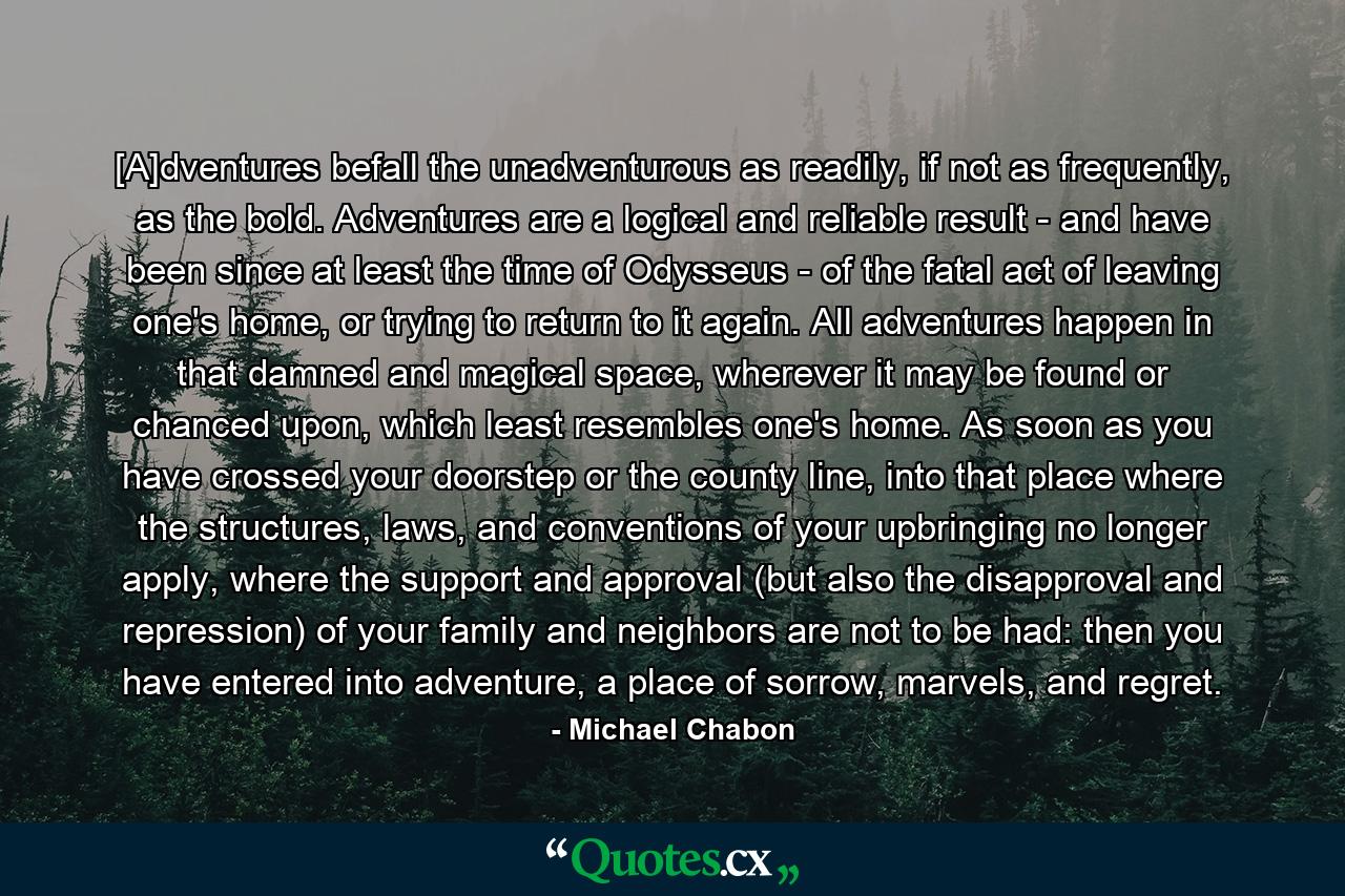 [A]dventures befall the unadventurous as readily, if not as frequently, as the bold. Adventures are a logical and reliable result - and have been since at least the time of Odysseus - of the fatal act of leaving one's home, or trying to return to it again. All adventures happen in that damned and magical space, wherever it may be found or chanced upon, which least resembles one's home. As soon as you have crossed your doorstep or the county line, into that place where the structures, laws, and conventions of your upbringing no longer apply, where the support and approval (but also the disapproval and repression) of your family and neighbors are not to be had: then you have entered into adventure, a place of sorrow, marvels, and regret. - Quote by Michael Chabon