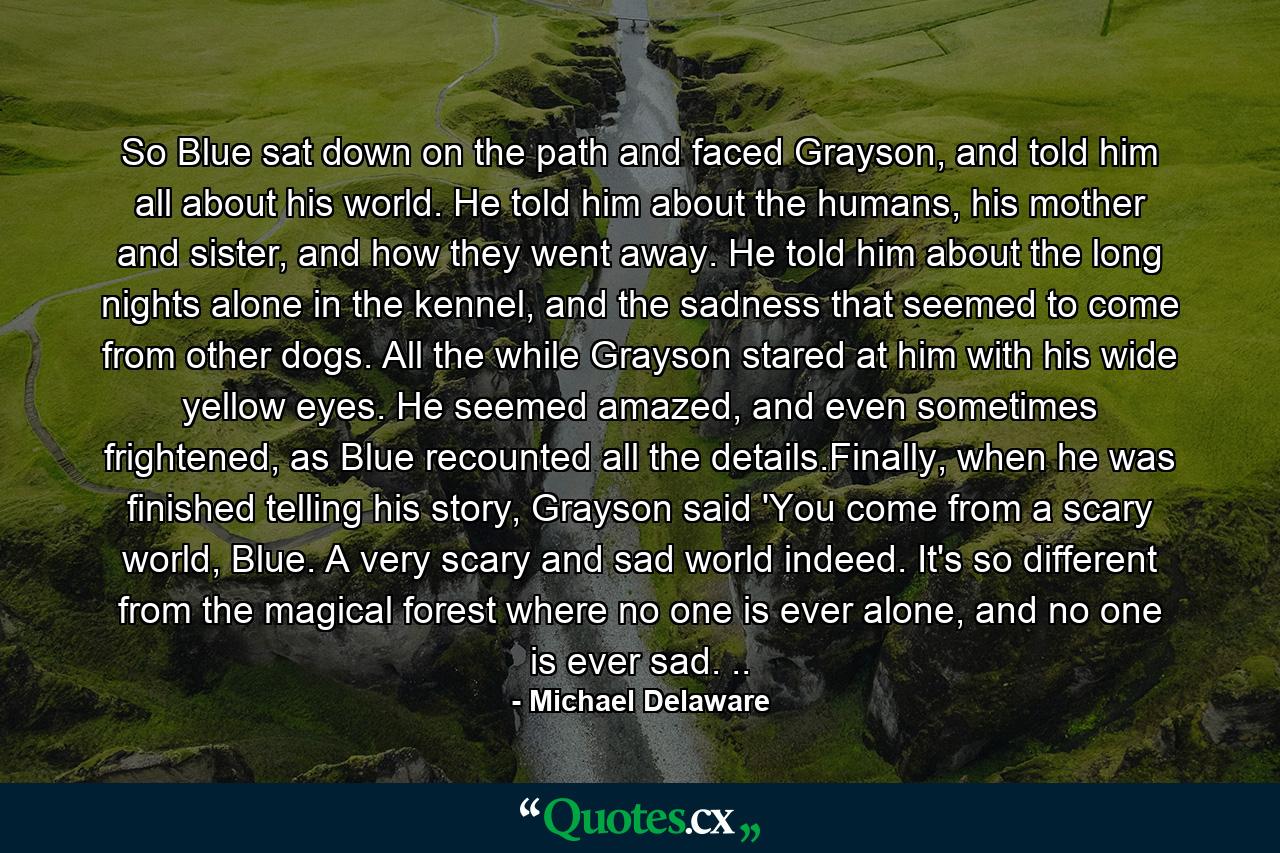 So Blue sat down on the path and faced Grayson, and told him all about his world. He told him about the humans, his mother and sister, and how they went away. He told him about the long nights alone in the kennel, and the sadness that seemed to come from other dogs. All the while Grayson stared at him with his wide yellow eyes. He seemed amazed, and even sometimes frightened, as Blue recounted all the details.Finally, when he was finished telling his story, Grayson said 'You come from a scary world, Blue. A very scary and sad world indeed. It's so different from the magical forest where no one is ever alone, and no one is ever sad. .. - Quote by Michael Delaware