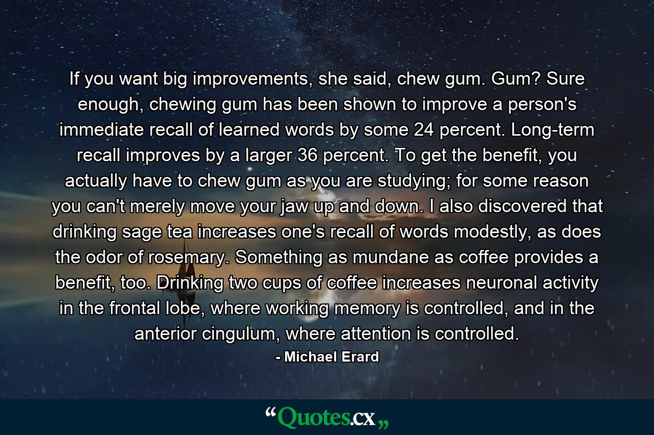 If you want big improvements, she said, chew gum. Gum? Sure enough, chewing gum has been shown to improve a person's immediate recall of learned words by some 24 percent. Long-term recall improves by a larger 36 percent. To get the benefit, you actually have to chew gum as you are studying; for some reason you can't merely move your jaw up and down. I also discovered that drinking sage tea increases one's recall of words modestly, as does the odor of rosemary. Something as mundane as coffee provides a benefit, too. Drinking two cups of coffee increases neuronal activity in the frontal lobe, where working memory is controlled, and in the anterior cingulum, where attention is controlled. - Quote by Michael Erard