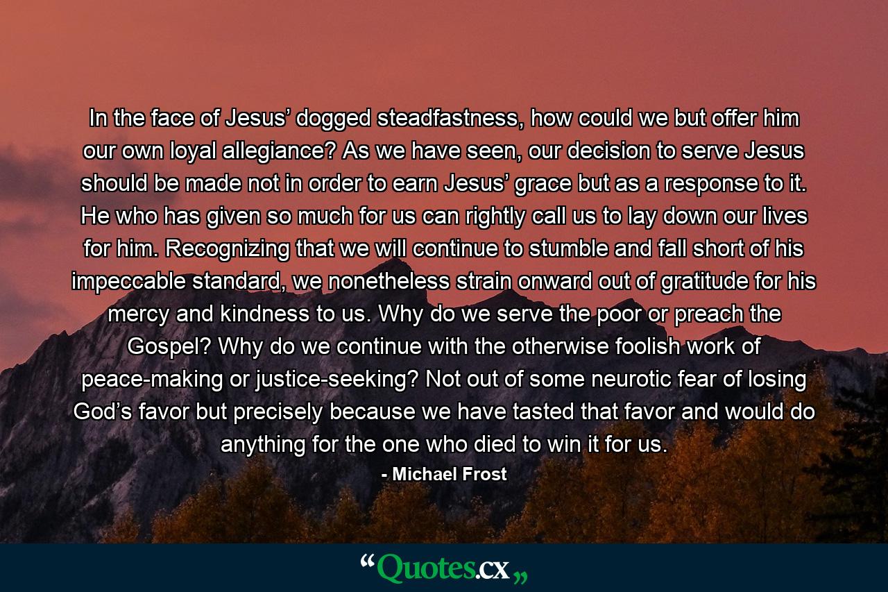 In the face of Jesus’ dogged steadfastness, how could we but offer him our own loyal allegiance? As we have seen, our decision to serve Jesus should be made not in order to earn Jesus’ grace but as a response to it. He who has given so much for us can rightly call us to lay down our lives for him. Recognizing that we will continue to stumble and fall short of his impeccable standard, we nonetheless strain onward out of gratitude for his mercy and kindness to us. Why do we serve the poor or preach the Gospel? Why do we continue with the otherwise foolish work of peace-making or justice-seeking? Not out of some neurotic fear of losing God’s favor but precisely because we have tasted that favor and would do anything for the one who died to win it for us. - Quote by Michael Frost