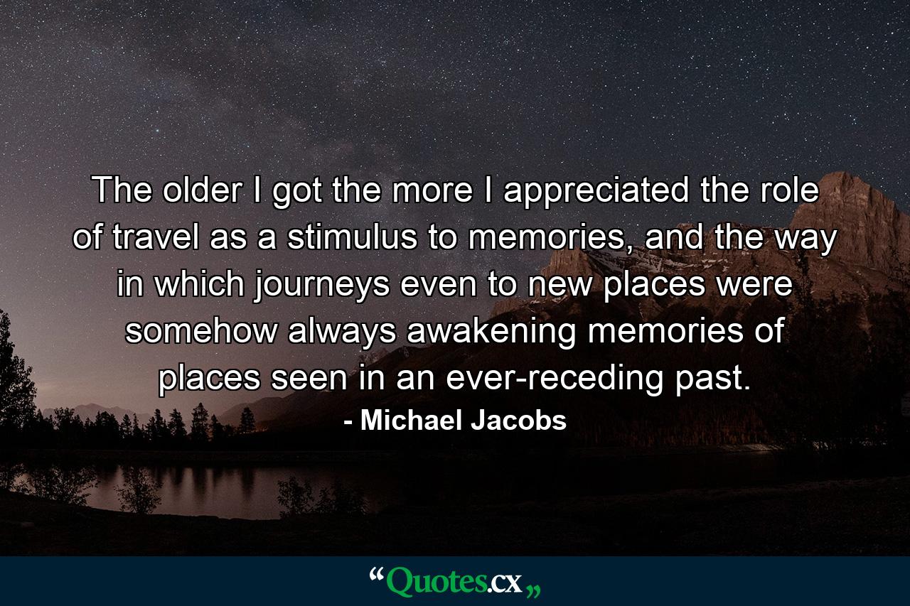 The older I got the more I appreciated the role of travel as a stimulus to memories, and the way in which journeys even to new places were somehow always awakening memories of places seen in an ever-receding past. - Quote by Michael Jacobs