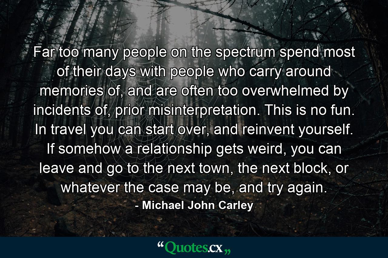 Far too many people on the spectrum spend most of their days with people who carry around memories of, and are often too overwhelmed by incidents of, prior misinterpretation. This is no fun. In travel you can start over, and reinvent yourself. If somehow a relationship gets weird, you can leave and go to the next town, the next block, or whatever the case may be, and try again. - Quote by Michael John Carley