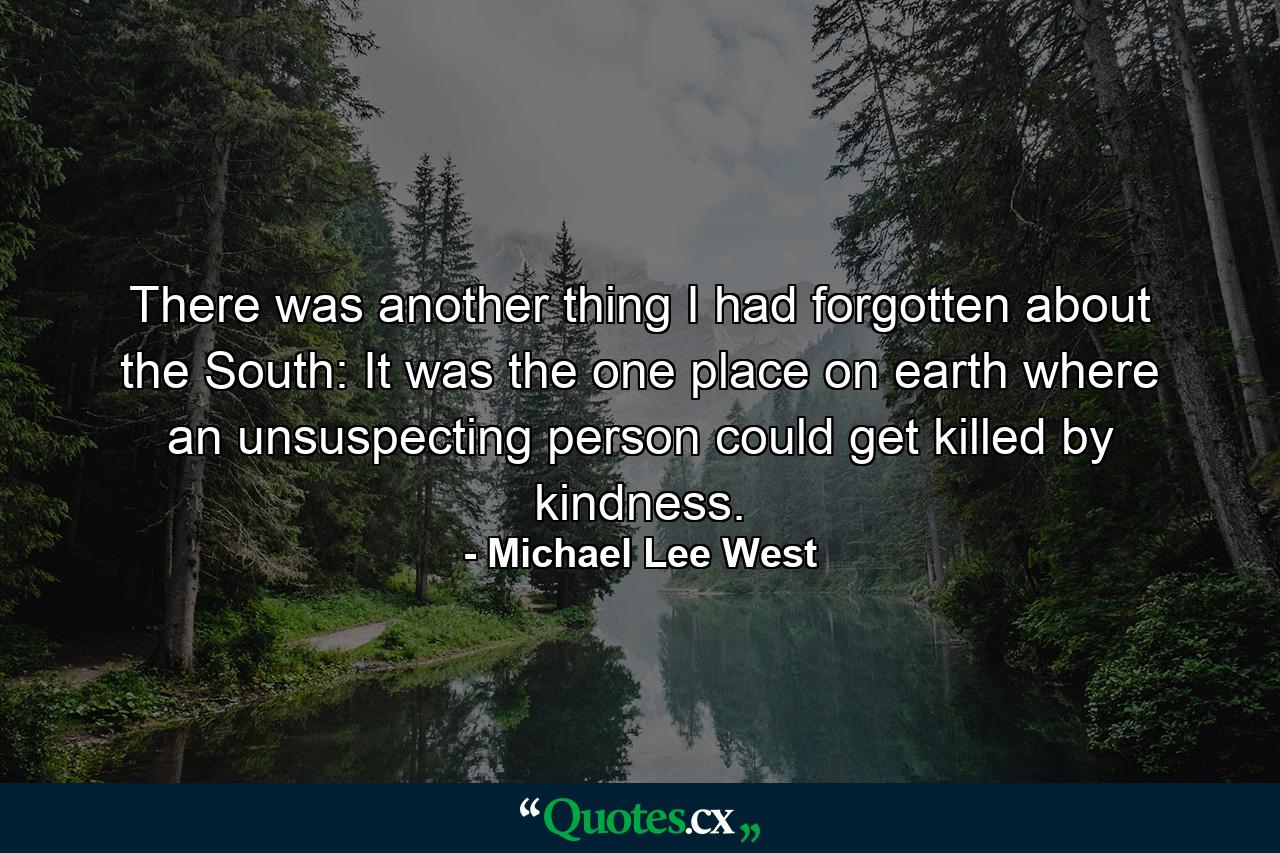 There was another thing I had forgotten about the South: It was the one place on earth where an unsuspecting person could get killed by kindness. - Quote by Michael Lee West