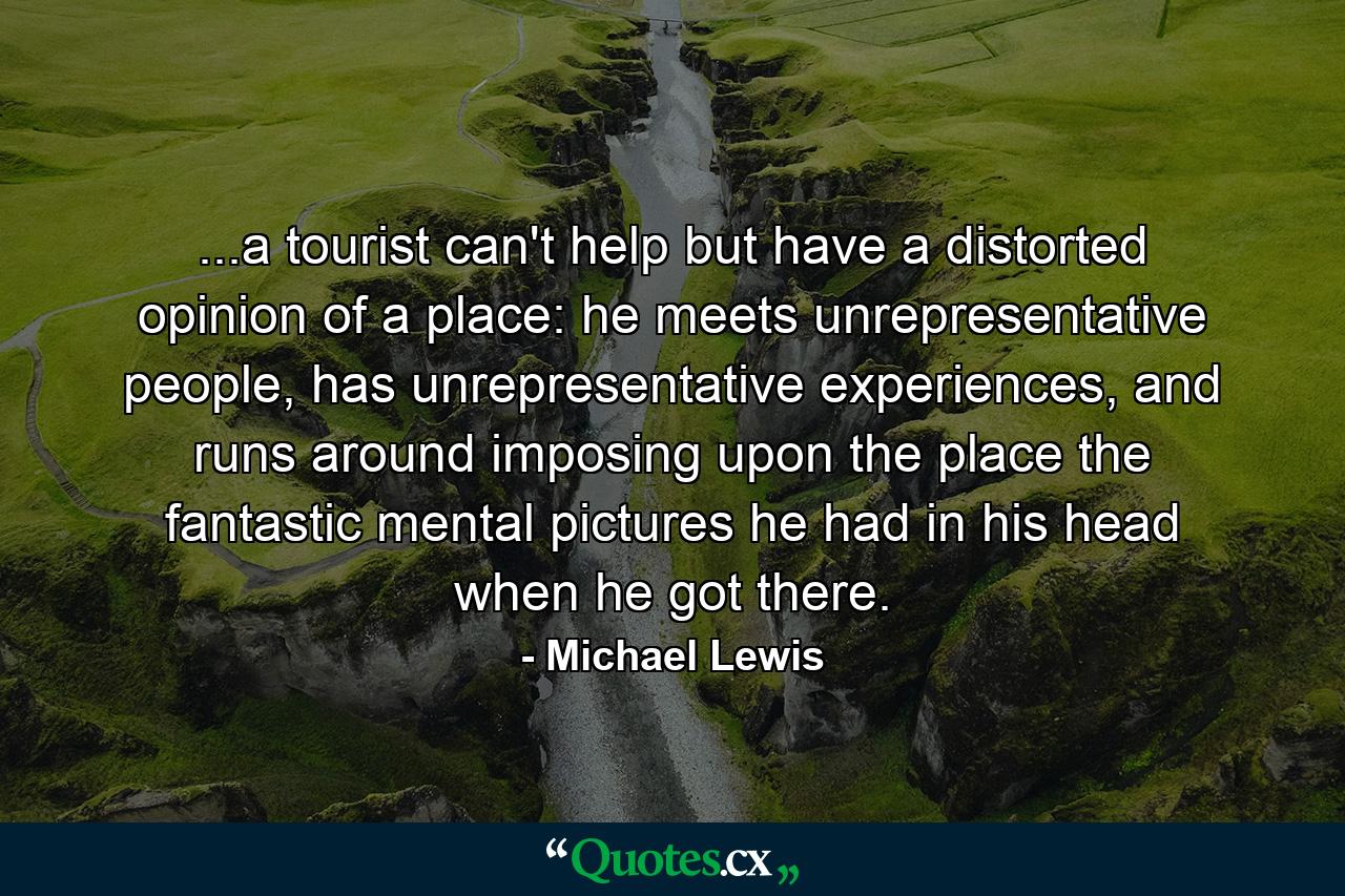 ...a tourist can't help but have a distorted opinion of a place: he meets unrepresentative people, has unrepresentative experiences, and runs around imposing upon the place the fantastic mental pictures he had in his head when he got there. - Quote by Michael Lewis