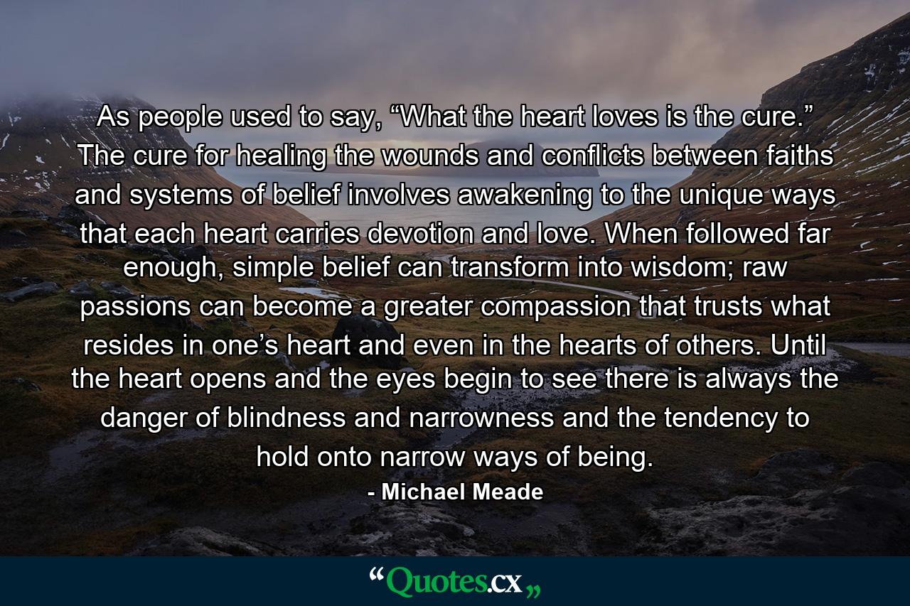 As people used to say, “What the heart loves is the cure.” The cure for healing the wounds and conflicts between faiths and systems of belief involves awakening to the unique ways that each heart carries devotion and love. When followed far enough, simple belief can transform into wisdom; raw passions can become a greater compassion that trusts what resides in one’s heart and even in the hearts of others. Until the heart opens and the eyes begin to see there is always the danger of blindness and narrowness and the tendency to hold onto narrow ways of being. - Quote by Michael Meade