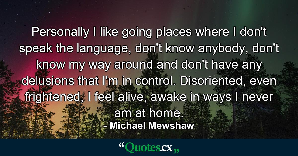 Personally I like going places where I don't speak the language, don't know anybody, don't know my way around and don't have any delusions that I'm in control. Disoriented, even frightened, I feel alive, awake in ways I never am at home. - Quote by Michael Mewshaw