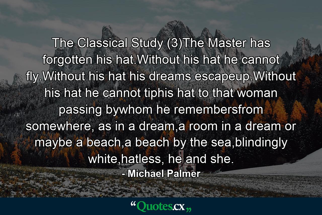 The Classical Study (3)The Master has forgotten his hat.Without his hat he cannot fly.Without his hat his dreams escapeup.Without his hat he cannot tiphis hat to that woman passing bywhom he remembersfrom somewhere, as in a dream,a room in a dream or maybe a beach,a beach by the sea,blindingly white,hatless, he and she. - Quote by Michael Palmer