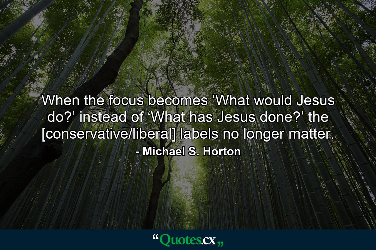 When the focus becomes ‘What would Jesus do?’ instead of ‘What has Jesus done?’ the [conservative/liberal] labels no longer matter. - Quote by Michael S. Horton